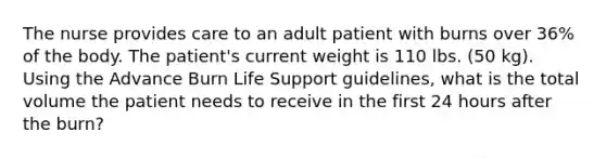 The nurse provides care to an adult patient with burns over 36% of the body. The patient's current weight is 110 lbs. (50 kg). Using the Advance Burn Life Support guidelines, what is the total volume the patient needs to receive in the first 24 hours after the burn?