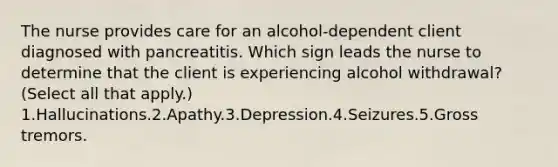 The nurse provides care for an alcohol-dependent client diagnosed with pancreatitis. Which sign leads the nurse to determine that the client is experiencing alcohol withdrawal? (Select all that apply.) 1.Hallucinations.2.Apathy.3.Depression.4.Seizures.5.Gross tremors.