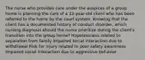 The nurse who provides care under the auspices of a group home is planning the care of a 12-year-old client who has been referred to the home by the court system. Knowing that the client has a documented history of conduct disorder, which nursing diagnosis should the nurse prioritize during the client's transition into the group home? Hopelessness related to separation from family Impaired social interaction due to withdrawal Risk for injury related to poor safety awareness Impaired social interaction due to aggressive behavior