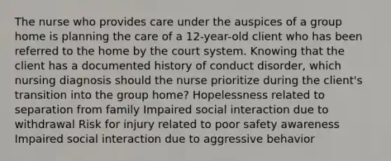 The nurse who provides care under the auspices of a group home is planning the care of a 12-year-old client who has been referred to the home by the court system. Knowing that the client has a documented history of conduct disorder, which nursing diagnosis should the nurse prioritize during the client's transition into the group home? Hopelessness related to separation from family Impaired social interaction due to withdrawal Risk for injury related to poor safety awareness Impaired social interaction due to aggressive behavior