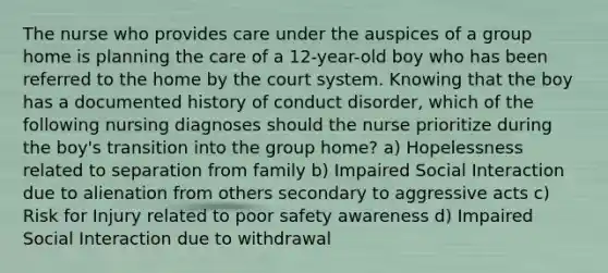 The nurse who provides care under the auspices of a group home is planning the care of a 12-year-old boy who has been referred to the home by the court system. Knowing that the boy has a documented history of conduct disorder, which of the following nursing diagnoses should the nurse prioritize during the boy's transition into the group home? a) Hopelessness related to separation from family b) Impaired Social Interaction due to alienation from others secondary to aggressive acts c) Risk for Injury related to poor safety awareness d) Impaired Social Interaction due to withdrawal