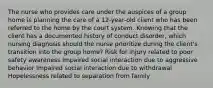 The nurse who provides care under the auspices of a group home is planning the care of a 12-year-old client who has been referred to the home by the court system. Knowing that the client has a documented history of conduct disorder, which nursing diagnosis should the nurse prioritize during the client's transition into the group home? Risk for injury related to poor safety awareness Impaired social interaction due to aggressive behavior Impaired social interaction due to withdrawal Hopelessness related to separation from family