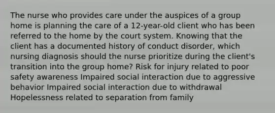 The nurse who provides care under the auspices of a group home is planning the care of a 12-year-old client who has been referred to the home by the court system. Knowing that the client has a documented history of conduct disorder, which nursing diagnosis should the nurse prioritize during the client's transition into the group home? Risk for injury related to poor safety awareness Impaired social interaction due to aggressive behavior Impaired social interaction due to withdrawal Hopelessness related to separation from family