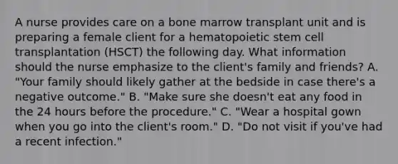 A nurse provides care on a bone marrow transplant unit and is preparing a female client for a hematopoietic stem cell transplantation (HSCT) the following day. What information should the nurse emphasize to the client's family and friends? A. "Your family should likely gather at the bedside in case there's a negative outcome." B. "Make sure she doesn't eat any food in the 24 hours before the procedure." C. "Wear a hospital gown when you go into the client's room." D. "Do not visit if you've had a recent infection."