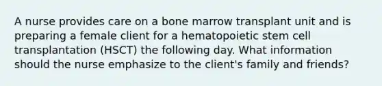 A nurse provides care on a bone marrow transplant unit and is preparing a female client for a hematopoietic stem cell transplantation (HSCT) the following day. What information should the nurse emphasize to the client's family and friends?