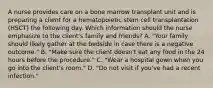 A nurse provides care on a bone marrow transplant unit and is preparing a client for a hematopoietic stem cell transplantation (HSCT) the following day. Which information should the nurse emphasize to the client's family and friends? A. "Your family should likely gather at the bedside in case there is a negative outcome." B. "Make sure the client doesn't eat any food in the 24 hours before the procedure." C. "Wear a hospital gown when you go into the client's room." D. "Do not visit if you've had a recent infection."