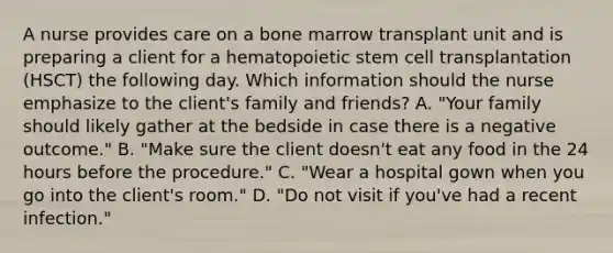 A nurse provides care on a bone marrow transplant unit and is preparing a client for a hematopoietic stem cell transplantation (HSCT) the following day. Which information should the nurse emphasize to the client's family and friends? A. "Your family should likely gather at the bedside in case there is a negative outcome." B. "Make sure the client doesn't eat any food in the 24 hours before the procedure." C. "Wear a hospital gown when you go into the client's room." D. "Do not visit if you've had a recent infection."