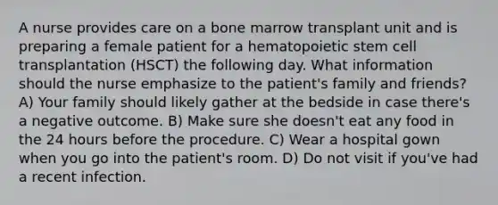 A nurse provides care on a bone marrow transplant unit and is preparing a female patient for a hematopoietic stem cell transplantation (HSCT) the following day. What information should the nurse emphasize to the patient's family and friends? A) Your family should likely gather at the bedside in case there's a negative outcome. B) Make sure she doesn't eat any food in the 24 hours before the procedure. C) Wear a hospital gown when you go into the patient's room. D) Do not visit if you've had a recent infection.