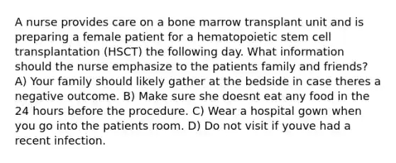 A nurse provides care on a bone marrow transplant unit and is preparing a female patient for a hematopoietic stem cell transplantation (HSCT) the following day. What information should the nurse emphasize to the patients family and friends? A) Your family should likely gather at the bedside in case theres a negative outcome. B) Make sure she doesnt eat any food in the 24 hours before the procedure. C) Wear a hospital gown when you go into the patients room. D) Do not visit if youve had a recent infection.