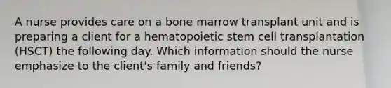 A nurse provides care on a bone marrow transplant unit and is preparing a client for a hematopoietic stem cell transplantation (HSCT) the following day. Which information should the nurse emphasize to the client's family and friends?