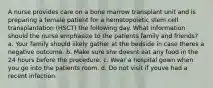 A nurse provides care on a bone marrow transplant unit and is preparing a female patient for a hematopoietic stem cell transplantation (HSCT) the following day. What information should the nurse emphasize to the patients family and friends? a. Your family should likely gather at the bedside in case theres a negative outcome. b. Make sure she doesnt eat any food in the 24 hours before the procedure. c. Wear a hospital gown when you go into the patients room. d. Do not visit if youve had a recent infection.