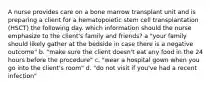 A nurse provides care on a bone marrow transplant unit and is preparing a client for a hematopoietic stem cell transplantation (HSCT) the following day. which information should the nurse emphasize to the client's family and friends? a "your family should likely gather at the bedside in case there is a negative outcome" b. "make sure the client doesn't eat any food in the 24 hours before the procedure" c. "wear a hospital gown when you go into the client's room" d. "do not visit if you've had a recent infection"