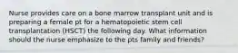 Nurse provides care on a bone marrow transplant unit and is preparing a female pt for a hematopoietic stem cell transplantation (HSCT) the following day. What information should the nurse emphasize to the pts family and friends?