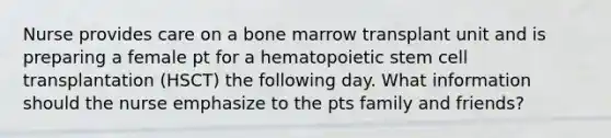 Nurse provides care on a bone marrow transplant unit and is preparing a female pt for a hematopoietic stem cell transplantation (HSCT) the following day. What information should the nurse emphasize to the pts family and friends?