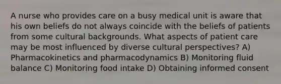 A nurse who provides care on a busy medical unit is aware that his own beliefs do not always coincide with the beliefs of patients from some cultural backgrounds. What aspects of patient care may be most influenced by diverse cultural perspectives? A) Pharmacokinetics and pharmacodynamics B) Monitoring fluid balance C) Monitoring food intake D) Obtaining informed consent