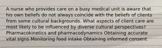 A nurse who provides care on a busy medical unit is aware that his own beliefs do not always coincide with the beliefs of clients from some cultural backgrounds. What aspects of client care are most likely to be influenced by diverse cultural perspectives? Pharmacokinetics and pharmacodynamics Obtaining accurate vital signs Monitoring food intake Obtaining informed consent