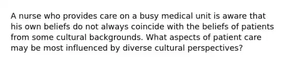 A nurse who provides care on a busy medical unit is aware that his own beliefs do not always coincide with the beliefs of patients from some cultural backgrounds. What aspects of patient care may be most influenced by diverse cultural perspectives?