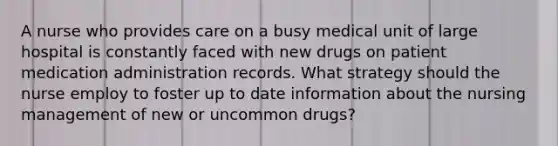 A nurse who provides care on a busy medical unit of large hospital is constantly faced with new drugs on patient medication administration records. What strategy should the nurse employ to foster up to date information about the nursing management of new or uncommon drugs?