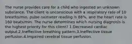 The nurse provides care for a child who ingested an unknown substance. The client is unconscious with a respiratory rate of 10 breaths/min, pulse oximeter reading is 88%, and the heart rate is 160 beats/min. The nurse determines which nursing diagnosis is the highest priority for this client? 1.Decreased cardiac output.2.Ineffective breathing pattern.3.Ineffective tissue perfusion.4.Impaired cerebral tissue perfusion.