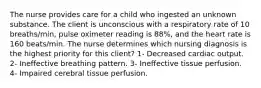 The nurse provides care for a child who ingested an unknown substance. The client is unconscious with a respiratory rate of 10 breaths/min, pulse oximeter reading is 88%, and the heart rate is 160 beats/min. The nurse determines which nursing diagnosis is the highest priority for this client? 1- Decreased cardiac output. 2- Ineffective breathing pattern. 3- Ineffective tissue perfusion. 4- Impaired cerebral tissue perfusion.