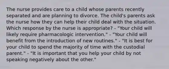 The nurse provides care to a child whose parents recently separated and are planning to divorce. The child's parents ask the nurse how they can help their child deal with the situation. Which response by the nurse is appropriate? - "Your child will likely require pharmacologic intervention." - "Your child will benefit from the introduction of new routines." - "It is best for your child to spend the majority of time with the custodial parent." - "It is important that you help your child by not speaking negatively about the other."