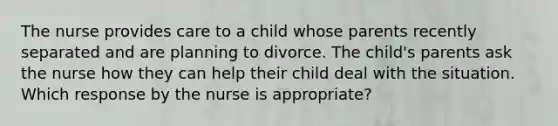 The nurse provides care to a child whose parents recently separated and are planning to divorce. The child's parents ask the nurse how they can help their child deal with the situation. Which response by the nurse is appropriate?