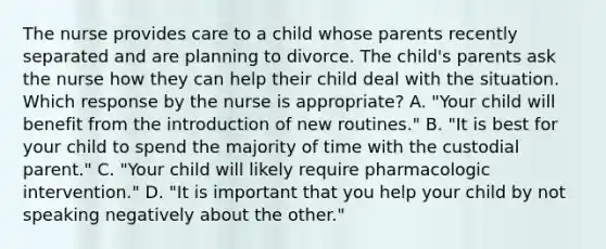 The nurse provides care to a child whose parents recently separated and are planning to divorce. The child's parents ask the nurse how they can help their child deal with the situation. Which response by the nurse is appropriate? A. "Your child will benefit from the introduction of new routines." B. "It is best for your child to spend the majority of time with the custodial parent." C. "Your child will likely require pharmacologic intervention." D. "It is important that you help your child by not speaking negatively about the other."