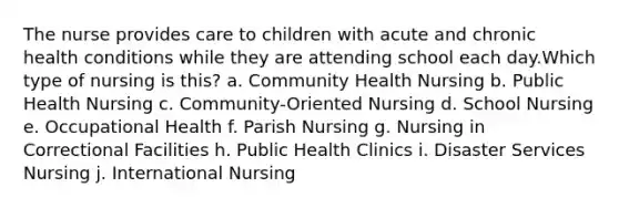 The nurse provides care to children with acute and chronic health conditions while they are attending school each day.Which type of nursing is this? a. Community Health Nursing b. Public Health Nursing c. Community-Oriented Nursing d. School Nursing e. Occupational Health f. Parish Nursing g. Nursing in Correctional Facilities h. Public Health Clinics i. Disaster Services Nursing j. International Nursing