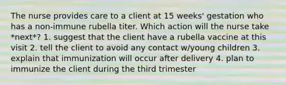 The nurse provides care to a client at 15 weeks' gestation who has a non-immune rubella titer. Which action will the nurse take *next*? 1. suggest that the client have a rubella vaccine at this visit 2. tell the client to avoid any contact w/young children 3. explain that immunization will occur after delivery 4. plan to immunize the client during the third trimester