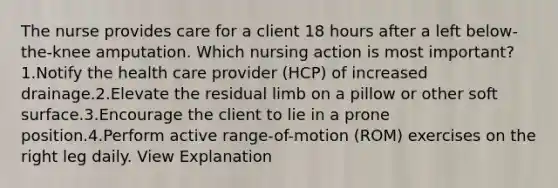 The nurse provides care for a client 18 hours after a left below-the-knee amputation. Which nursing action is most important? 1.Notify the health care provider (HCP) of increased drainage.2.Elevate the residual limb on a pillow or other soft surface.3.Encourage the client to lie in a prone position.4.Perform active range-of-motion (ROM) exercises on the right leg daily. View Explanation