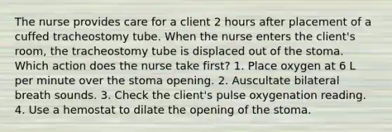 The nurse provides care for a client 2 hours after placement of a cuffed tracheostomy tube. When the nurse enters the client's room, the tracheostomy tube is displaced out of the stoma. Which action does the nurse take first? 1. Place oxygen at 6 L per minute over the stoma opening. 2. Auscultate bilateral breath sounds. 3. Check the client's pulse oxygenation reading. 4. Use a hemostat to dilate the opening of the stoma.