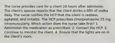 The nurse provides care for a client 24 hours after admission. The client's spouse reports that the client drinks a fifth of vodka daily. The nurse notifies the HCP that the client is restless, agitated, and irritable. The HCP prescribes chlorpromazine 25 mg intramuscularly. Which action does the nurse take first? 1. Administer the medication as prescribed. 2. Contact the HCP. 3. Continue to monitor the client. 4. Ensure that the lights are on in the client's room.