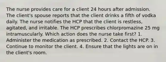 The nurse provides care for a client 24 hours after admission. The client's spouse reports that the client drinks a fifth of vodka daily. The nurse notifies the HCP that the client is restless, agitated, and irritable. The HCP prescribes chlorpromazine 25 mg intramuscularly. Which action does the nurse take first? 1. Administer the medication as prescribed. 2. Contact the HCP. 3. Continue to monitor the client. 4. Ensure that the lights are on in the client's room.