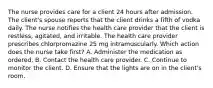 The nurse provides care for a client 24 hours after admission. The client's spouse reports that the client drinks a fifth of vodka daily. The nurse notifies the health care provider that the client is restless, agitated, and irritable. The health care provider prescribes chlorpromazine 25 mg intramuscularly. Which action does the nurse take first? A. Administer the medication as ordered. B. Contact the health care provider. C. Continue to monitor the client. D. Ensure that the lights are on in the client's room.