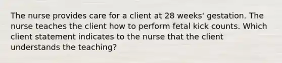 The nurse provides care for a client at 28 weeks' gestation. The nurse teaches the client how to perform fetal kick counts. Which client statement indicates to the nurse that the client understands the teaching?