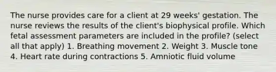 The nurse provides care for a client at 29 weeks' gestation. The nurse reviews the results of the client's biophysical profile. Which fetal assessment parameters are included in the profile? (select all that apply) 1. Breathing movement 2. Weight 3. Muscle tone 4. Heart rate during contractions 5. Amniotic fluid volume