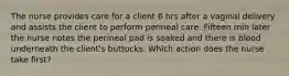 The nurse provides care for a client 6 hrs after a vaginal delivery and assists the client to perform perineal care. Fifteen min later the nurse notes the perineal pad is soaked and there is blood underneath the client's buttocks. Which action does the nurse take first?