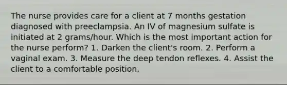 The nurse provides care for a client at 7 months gestation diagnosed with preeclampsia. An IV of magnesium sulfate is initiated at 2 grams/hour. Which is the most important action for the nurse perform? 1. Darken the client's room. 2. Perform a vaginal exam. 3. Measure the deep tendon reflexes. 4. Assist the client to a comfortable position.