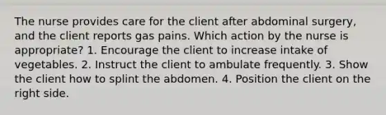 The nurse provides care for the client after abdominal surgery, and the client reports gas pains. Which action by the nurse is appropriate? 1. Encourage the client to increase intake of vegetables. 2. Instruct the client to ambulate frequently. 3. Show the client how to splint the abdomen. 4. Position the client on the right side.