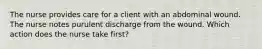 The nurse provides care for a client with an abdominal wound. The nurse notes purulent discharge from the wound. Which action does the nurse take first?