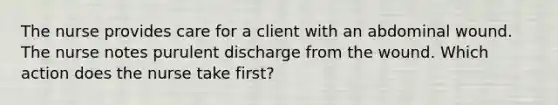 The nurse provides care for a client with an abdominal wound. The nurse notes purulent discharge from the wound. Which action does the nurse take first?