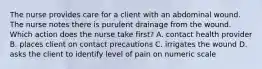 The nurse provides care for a client with an abdominal wound. The nurse notes there is purulent drainage from the wound. Which action does the nurse take first? A. contact health provider B. places client on contact precautions C. irrigates the wound D. asks the client to identify level of pain on numeric scale