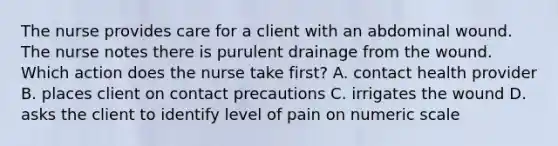 The nurse provides care for a client with an abdominal wound. The nurse notes there is purulent drainage from the wound. Which action does the nurse take first? A. contact health provider B. places client on contact precautions C. irrigates the wound D. asks the client to identify level of pain on numeric scale