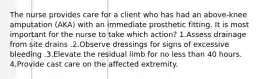 The nurse provides care for a client who has had an above-knee amputation (AKA) with an immediate prosthetic fitting. It is most important for the nurse to take which action? 1.Assess drainage from site drains .2.Observe dressings for signs of excessive bleeding .3.Elevate the residual limb for no less than 40 hours. 4.Provide cast care on the affected extremity.