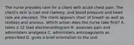 The nurse provides care for a client with acute chest pain. The client's skin is cool and clammy, and blood pressure and heart rate are elevated. The client appears short of breath as well as restless and anxious. Which action does the nurse take first? A. takes a 12 lead electrocardiogram B. assesses pain and administers analgesia C. administers anticoagulants as prescribed D. gives a brief orientation to the unit