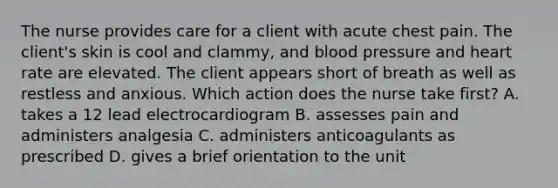 The nurse provides care for a client with acute chest pain. The client's skin is cool and clammy, and blood pressure and heart rate are elevated. The client appears short of breath as well as restless and anxious. Which action does the nurse take first? A. takes a 12 lead electrocardiogram B. assesses pain and administers analgesia C. administers anticoagulants as prescribed D. gives a brief orientation to the unit