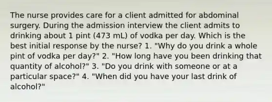 The nurse provides care for a client admitted for abdominal surgery. During the admission interview the client admits to drinking about 1 pint (473 mL) of vodka per day. Which is the best initial response by the nurse? 1. "Why do you drink a whole pint of vodka per day?" 2. "How long have you been drinking that quantity of alcohol?" 3. "Do you drink with someone or at a particular space?" 4. "When did you have your last drink of alcohol?"