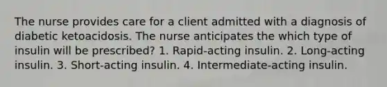 The nurse provides care for a client admitted with a diagnosis of diabetic ketoacidosis. The nurse anticipates the which type of insulin will be prescribed? 1. Rapid-acting insulin. 2. Long-acting insulin. 3. Short-acting insulin. 4. Intermediate-acting insulin.