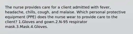 The nurse provides care for a client admitted with fever, headache, chills, cough, and malaise. Which personal protective equipment (PPE) does the nurse wear to provide care to the client? 1.Gloves and gown.2.N-95 respirator mask.3.Mask.4.Gloves.