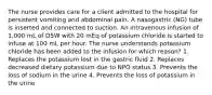 The nurse provides care for a client admitted to the hospital for persistent vomiting and abdominal pain. A nasogastric (NG) tube is inserted and connected to suction. An intravenous infusion of 1,000 mL of D5W with 20 mEq of potassium chloride is started to infuse at 100 mL per hour. The nurse understands potassium chloride has been added to the infusion for which reason? 1. Replaces the potassium lost in the gastric fluid 2. Replaces decreased dietary potassium due to NPO status 3. Prevents the loss of sodium in the urine 4. Prevents the loss of potassium in the urine